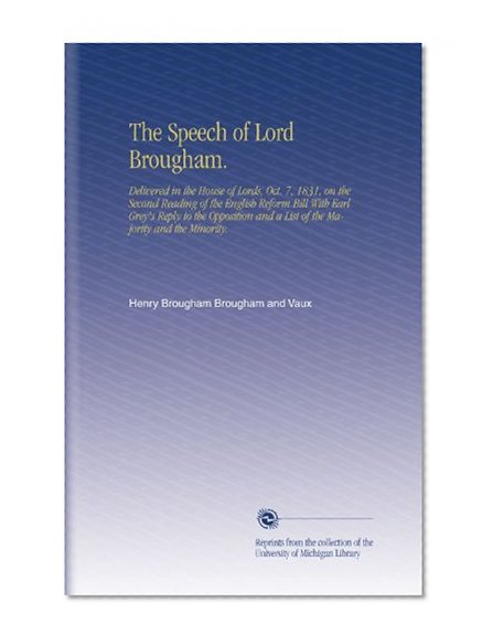 The Speech of Lord Brougham.: Delivered in the House of Lords, Oct. 7, 1831, on the Second Reading of the English Reform Bill With Earl Grey's Reply ... and a List of the Majority and the Minority.
