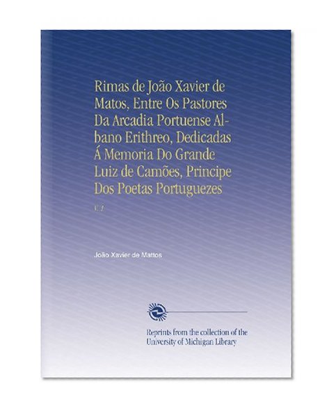 Rimas de JoÃ£o Xavier de Matos, Entre Os Pastores Da Arcadia Portuense Albano Erithreo, Dedicadas Ã Memoria Do Grande Luiz de CamÃµes, Principe Dos Poetas Portuguezes: V. 1 (Portuguese Edition)