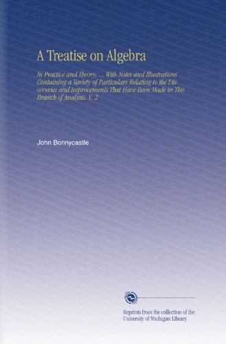 A Treatise on Algebra: In Practice and Theory, ... With Notes and Illustrations Containing a Variety of Particulars Relating to the Discoveries and ... Been Made in This Branch of Analysis. V. 2