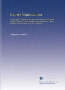 Business Administration: The Principles of Business Organization and System, and the Actual Methods of Business Operation and Management Based on a ... Delivered at the University of Michigan,