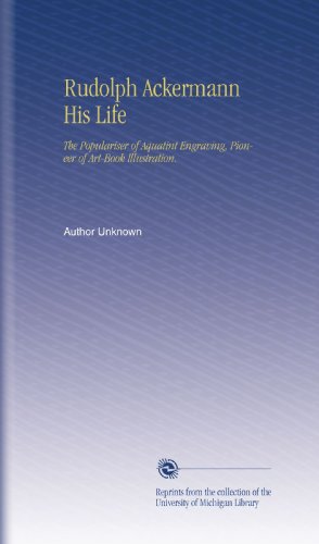 Rudolph Ackermann His Life: The Populariser of Aquatint Engraving, Pioneer of Art-Book Illustration.