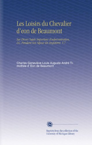 Les Loisirs du Chevalier d'eon de Beaumont: Sur Divers Sujets Importans d'administration, &C. Pendant Son SÃ©jour En Angleterre. V.7