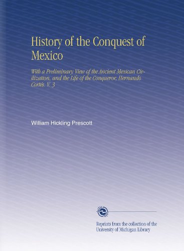 History of the Conquest of Mexico: With a Preliminary View of the Ancient Mexican Civilization, and the Life of the Conqueror, Hernando CortÃ©s. V. 3