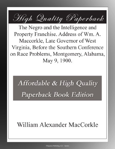 The Negro and the Intelligence and Property Franchise. Address of Wm. A. Maccorkle, Late Governor of West Virginia, Before the Southern Conference on Race Problems, Montgomery, Alabama, May 9, 1900.