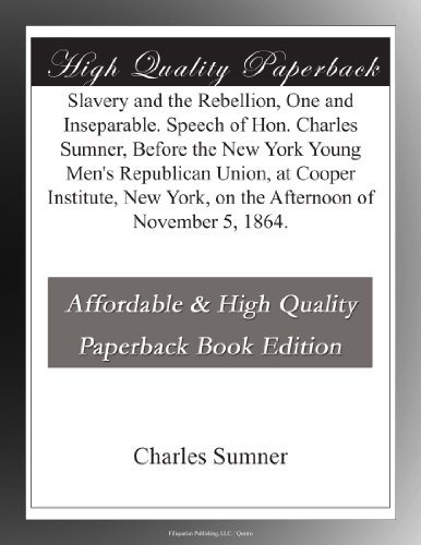 Slavery and the Rebellion, One and Inseparable. Speech of Hon. Charles Sumner, Before the New York Young Men's Republican Union, at Cooper Institute, New York, on the Afternoon of November 5, 1864.