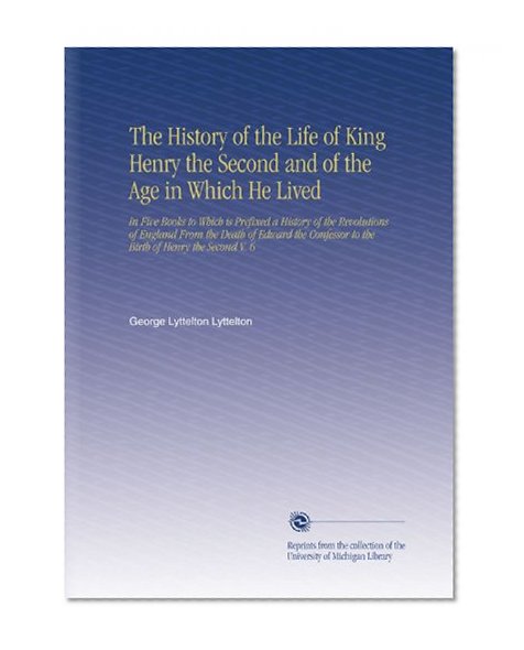 The History of the Life of King Henry the Second and of the Age in Which He Lived: In Five Books to Which is Prefixed a History of the Revolutions of England ... to the Birth of Henry the Second V. 6