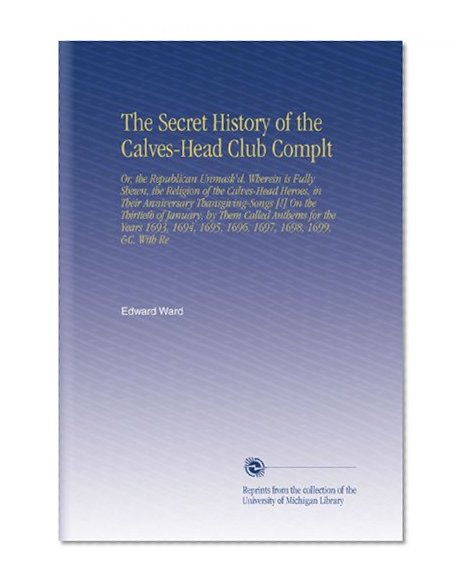 The Secret History of the Calves-Head Club Complt: Or, the Republican Unmask'd. Wherein is Fully Shewn, the Religion of the Calves-Head Heroes, in Their ... 1695, 1696, 1697, 1698, 1699, &C. With Re