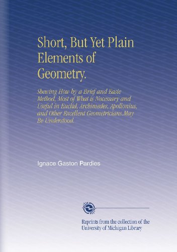 Short, But Yet Plain Elements of Geometry.: Shewing How by a Brief and Easie Method, Most of What is Necessary and Useful in Euclid, Archimedes, ... Excellent Geometricians.May Be Understood.