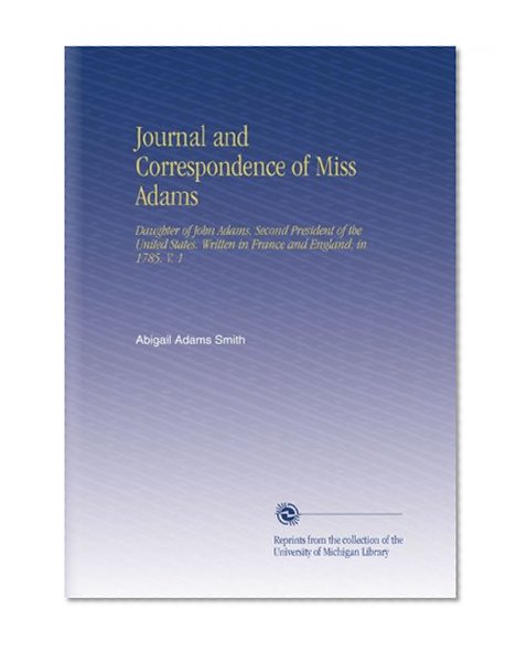 Journal and Correspondence of Miss Adams: Daughter of John Adams, Second President of the United States. Written in France and England, in 1785. V. 1