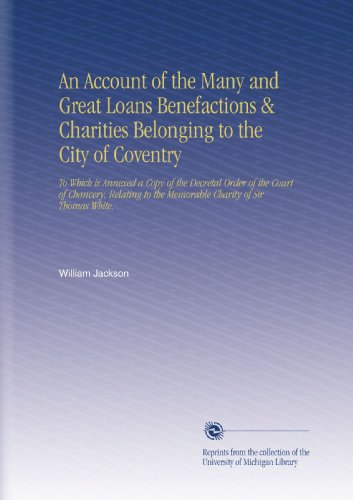 An Account of the Many and Great Loans Benefactions & Charities Belonging to the City of Coventry: To Which is Annexed a Copy of the Decretal Order of ... to the Memorable Charity of Sir Thomas White.