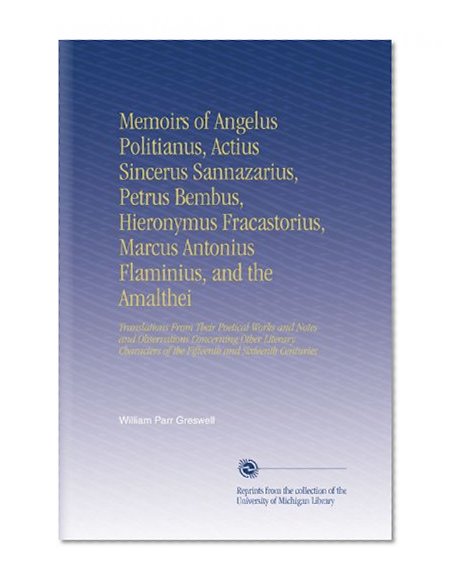 Memoirs of Angelus Politianus, Actius Sincerus Sannazarius, Petrus Bembus, Hieronymus Fracastorius, Marcus Antonius Flaminius, and the Amalthei: ... of the Fifteenth and Sixteenth Centuries
