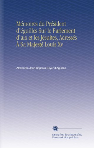 Mémoires du Président d'éguilles Sur le Parlement d'aix et les Jésuites, Adressés À Sa Majesté Louis Xv (French Edition)