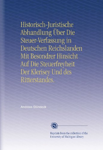 Historisch-Juristische Abhandlung Ãœber Die Steuer-Verfassung in Deutschen Reichslanden Mit Besondrer Hinsicht Auf Die Steuerfreyheit Der Klerisey Und des Ritterstandes. (German Edition)