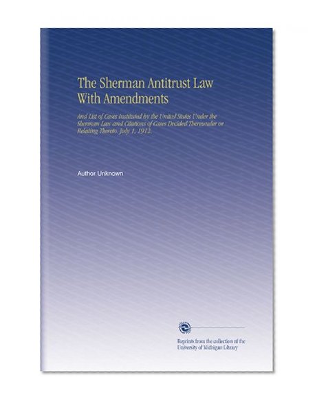 The Sherman Antitrust Law With Amendments: And List of Cases Instituted by the United States Under the Sherman Law and Citations of Cases Decided Thereunder or Relating Thereto. July 1, 1912.