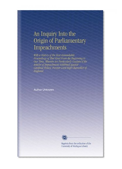 An Inquiry Into the Origin of Parliamentary Impeachments: With a History of the Most Remarkable Proceedings of That Kind From the Beginning to Our ... Former Lord High Chancellor of England.