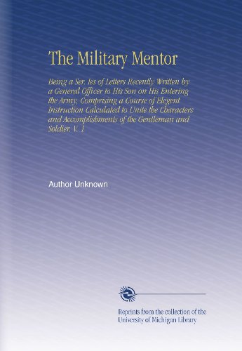 The Military Mentor: Being a Ser. Ies of Letters Recently Written by a General Officer to His Son on His Entering the Army, Comprising a Course of ... of the Gentleman and Soldier. V. 1
