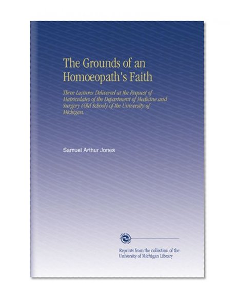 The Grounds of an Homoeopath's Faith: Three Lectures Delivered at the Request of Matriculates of the Department of Medicine and Surgery (Old School) of the University of Michigan.