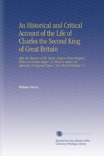An Historical and Critical Account of the Life of Charles the Second King of Great Britain: After the Manner of Mr. Bayle. Drawn From Original Writers ... of Original Papers, Now First Published. V.1