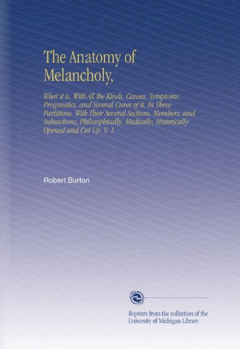 The Anatomy of Melancholy,: What it is, With All the Kinds, Causes, Symptoms, Prognostics, and Several Cures of it. In Three Partitions. With Their ... Historically Opened and Cut Up. V.  1
