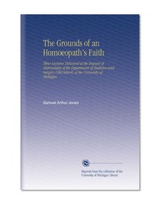 The Grounds of an Homoeopath's Faith: Three Lectures Delivered at the Request of Matriculates of the Department of Medicine and Surgery (Old School) of the University of Michigan.