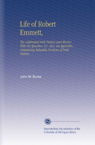 Life of Robert Emmett,: The Celebrated Irish Patriot and Martyr With His Speeches, &C. Also, an Appendix, Containing Valuable Portions of Irish History.