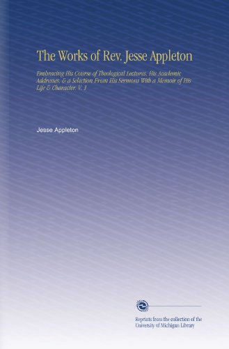 The Works of Rev. Jesse Appleton: Embracing His Course of Theological Lectures, His Academic Addresses, & a Selection From His Sermons With a Memoir of His Life & Character. V. 1