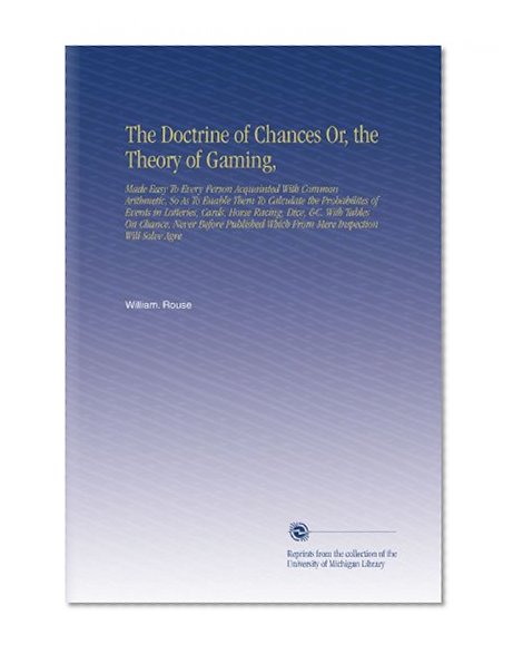 The Doctrine of Chances Or, the Theory of Gaming,: Made Easy To Every Person Acquainted With Common Arithmetic, So As To Enable Them To Calculate the ... Which From Mere Inspection Will Solve Agre