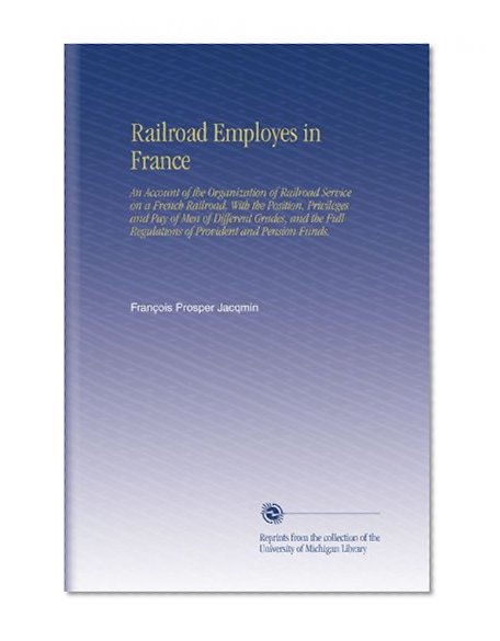 Railroad Employes in France: An Account of the Organization of Railroad Service on a French Railroad, With the Position, Privileges and Pay of Men of Different ... Regulations of Provident and Pension Funds.