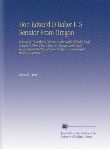 Hon Edward D Baker U S Senator From Oregon: Colonel E. D. Baker's Defense in the Battle of Ball's Bluff, Fought October 21st, 1861, in Virginia, and ... Colonel Baker and Generals Wistar and Stone.