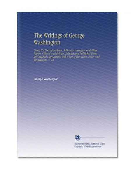 The Writings of George Washington: Being His Correspondence, Addresses, Messages, and Other Papers, Official and Private, Selected and Published From ... of the Author, Notes and Illustrations. V. 10