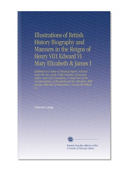 Illustrations of British History Biography and Manners in the Reigns of Henry VIII Edward VI Mary Elizabeth & James I: Exhibited in a Series of Original ... Earl of Shrewsbury, During the Fifteen Ye