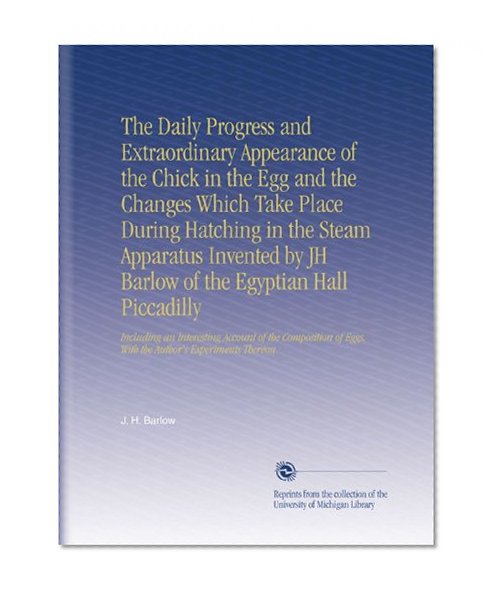 The Daily Progress and Extraordinary Appearance of the Chick in the Egg and the Changes Which Take Place During Hatching in the Steam Apparatus ... Eggs, With the Author's Experiments Thereon.