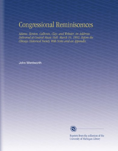 Congressional Reminiscences: Adams, Benton, Calhoun, Clay, and Webster. An Addrress Delivered at Central Music Hall. March 16, 1882, Before the Chicago Historical Society With Notes and an Appendix.