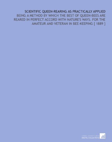 Scientific Queen-Rearing as Practically Applied: Being a Method by Which the Best of Queen-Bees Are Reared in Perfect Accord With Nature's Ways.  For the Amateur and Veteran in Bee-Keeping [ 1889 ]
