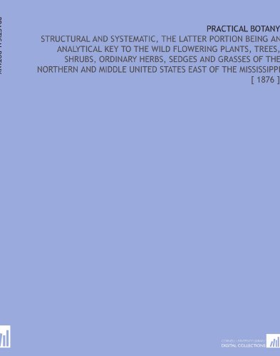Practical Botany: Structural and Systematic, the Latter Portion Being an Analytical Key to the Wild Flowering Plants, Trees, Shrubs, Ordinary Herbs, ... States East of the Mississippi [ 1876 ]