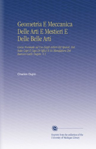 Geometria E Meccanica Delle Arti E Mestieri E Delle Belle Arti: Corso Normale Ad Uso Degli Artieri Ed Operai, Dei Sotto Capi E Capi Di Offici E Di ... Del Barone Carlo Dupin. V.1 (Italian Edition)
