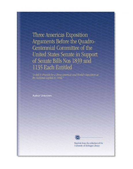 Three Americas Exposition Arguments Before the Quadro-Centennial Committee of the United States Senate in Support of Senate Bills Nos 1839 and 1135 Each ... Exposition at the National Capital in 1892,"