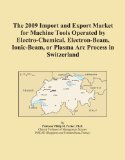 The 2009 Import and Export Market for Machine Tools Operated by Electro-Chemical, Electron-Beam, Ionic-Beam, or Plasma Arc Process in Switzerland