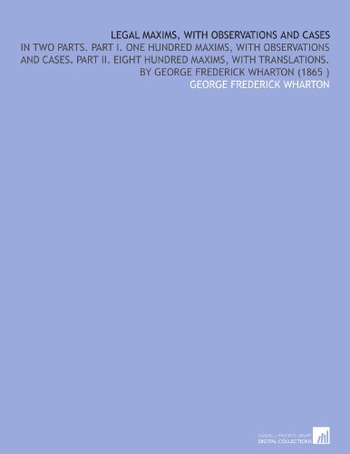 Legal Maxims, With Observations and Cases: In Two Parts. Part I. One Hundred Maxims, With Observations and Cases. Part II. Eight Hundred Maxims, With Translations. By George Frederick Wharton (1865 )