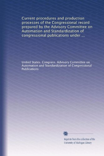 Current procedures and production processes of the Congressional record prepared by the Advisory Committee on Automation and Standardization of ... auspices of the Joint Committee on Printing