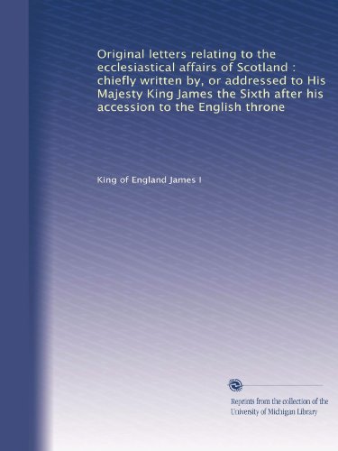 Original letters relating to the ecclesiastical affairs of Scotland : chiefly written by, or addressed to His Majesty King James the Sixth after his accession to the English throne