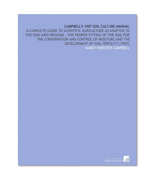 Campbell's 1907 Soil Culture Manual: A Complete Guide to Scientific Agriculture as Adapted to the Semi-Arid Regions : the Proper Fitting of the Soil ... and the Development of Soil Fertility [1907]