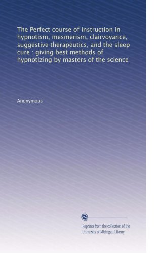 The Perfect course of instruction in hypnotism, mesmerism, clairvoyance, suggestive therapeutics, and the sleep cure : giving best methods of hypnotizing by masters of the science