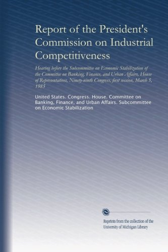 Report of the President's Commission on Industrial Competitiveness: Hearing before the Subcommittee on Economic Stabilization of the Committee on ... Congress, first session, March 5, 1985