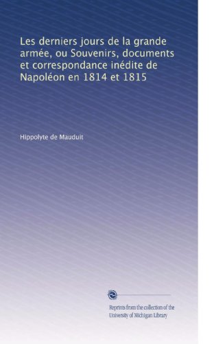 Les derniers jours de la grande armÃ©e, ou Souvenirs, documents et correspondance inÃ©dite de NapolÃ©on en 1814 et 1815 (French Edition)
