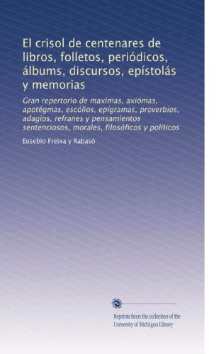 El crisol de centenares de libros, folletos, periÃ³dicos, Ã¡lbums, discursos, epÃ­stolÃ¡s y memorias: Gran repertorio de maximas, axiÃ³mas, apotÃ©gmas, ... filosÃ³ficos y polÃ­ticos (Spanish Edition)