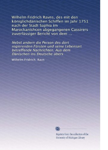 Wilhelm Fridrich Ravns, des mit den kÃ¶niglichdÃ¤nischen Schiffen im Jahr 1751 nach der Stadt Saphia im Marockanishcen abgegangenen Cassirers ... DÃ¤nischen ins Deutsche Ã¼bers (German Edition)
