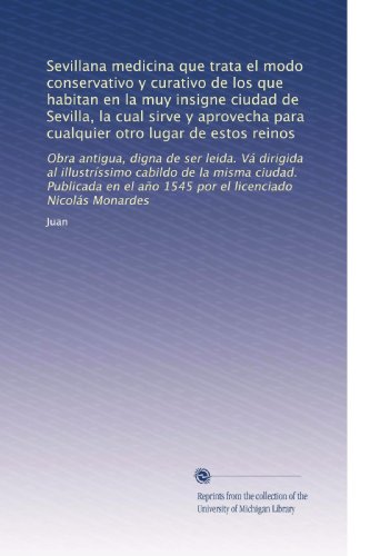 Sevillana medicina que trata el modo conservativo y curativo de los que habitan en la muy insigne ciudad de Sevilla, la cual sirve y aprovecha para ... licenciado NicolÃ¡s Monardes (Spanish Edition)