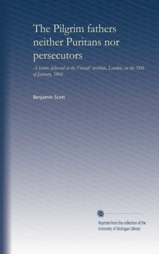 The Pilgrim fathers neither Puritans nor persecutors: A lecture delivered at the Friends' institute, London, on the 18th of January, 1866