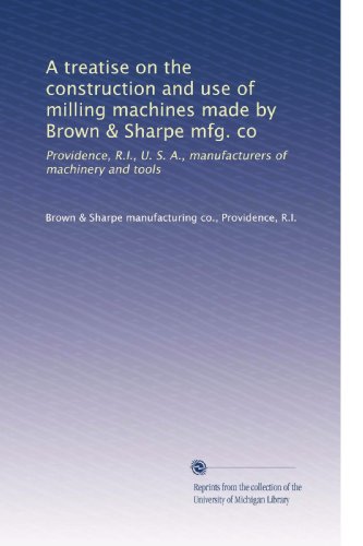 A treatise on the construction and use of milling machines made by Brown & Sharpe mfg. co: Providence, R.I., U. S. A., manufacturers of machinery and tools